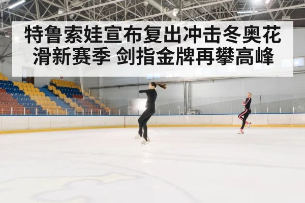 特鲁索娃宣布复出冲击冬奥花滑新赛季 剑指金牌再攀高峰