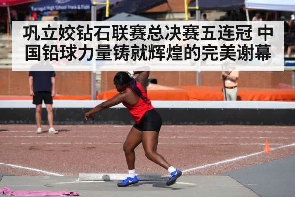 巩立姣钻石联赛总决赛五连冠 中国铅球力量铸就辉煌的完美谢幕